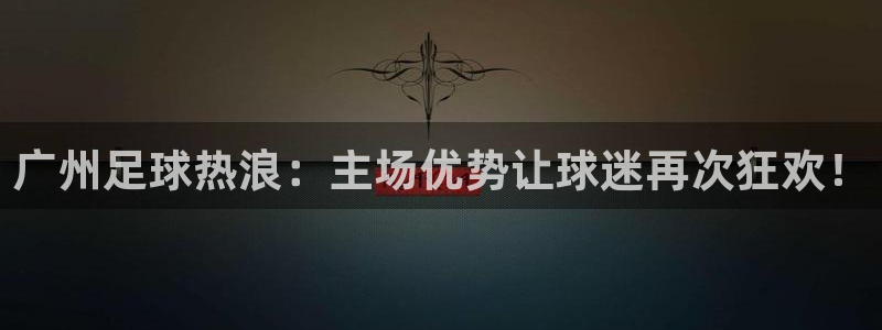 广州足球热浪：主场优势让球迷再次狂欢！